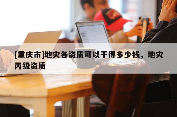 [重慶市]地災(zāi)各資質(zhì)可以干得多少錢，地災(zāi)丙級資質(zhì)