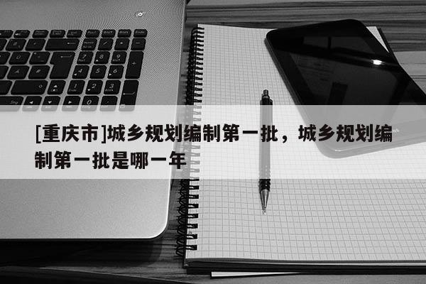 [重慶市]城鄉規劃編制之一批，城鄉規劃編制之一批是哪一年