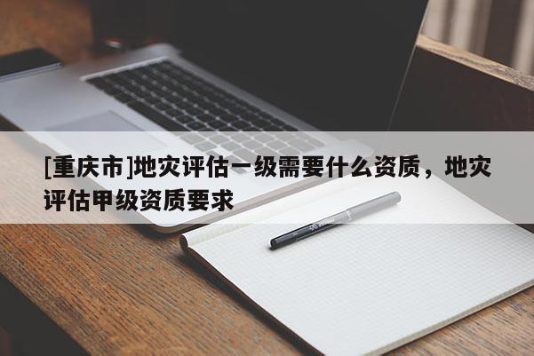 [重慶市]地災(zāi)評(píng)估一級(jí)需要什么資質(zhì)，地災(zāi)評(píng)估甲級(jí)資質(zhì)要求