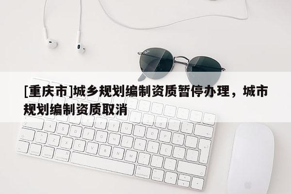 [重慶市]城鄉規劃編制資質暫停辦理，城市規劃編制資質取消