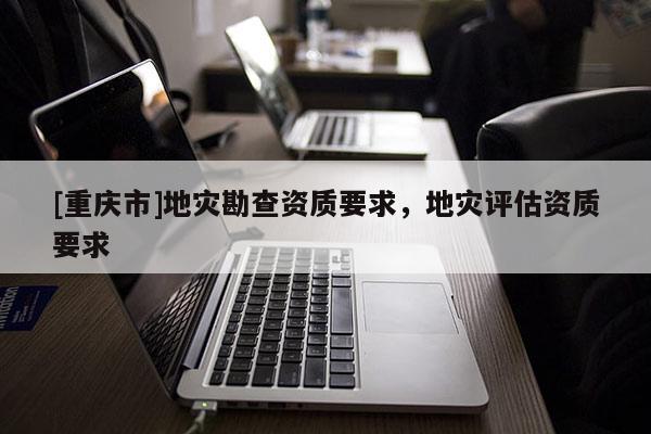 [重慶市]地災(zāi)勘查資質(zhì)要求，地災(zāi)評(píng)估資質(zhì)要求