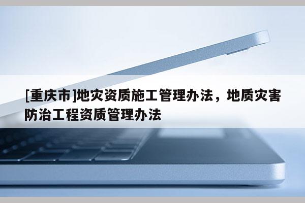 [重慶市]地災資質施工管理辦法，地質災害防治工程資質管理辦法