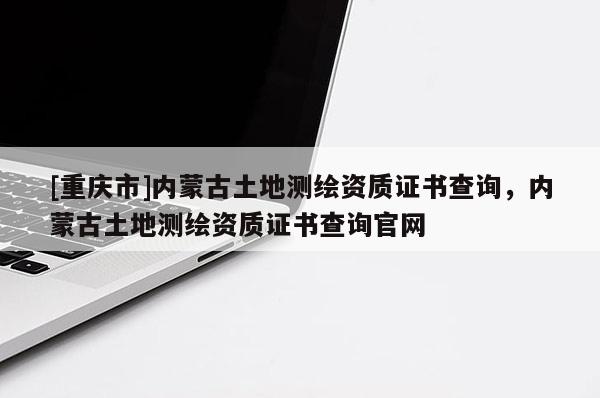 [重慶市]內蒙古土地測繪資質證書查詢，內蒙古土地測繪資質證書查詢官網