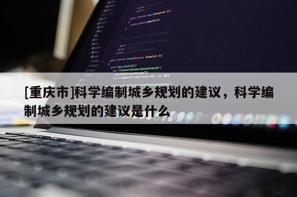 [重慶市]科學編制城鄉規劃的建議，科學編制城鄉規劃的建議是什么