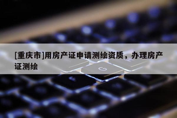 [重慶市]用房產(chǎn)證申請(qǐng)測(cè)繪資質(zhì)，辦理房產(chǎn)證測(cè)繪