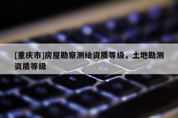 [重慶市]房屋勘察測(cè)繪資質(zhì)等級(jí)，土地勘測(cè)資質(zhì)等級(jí)