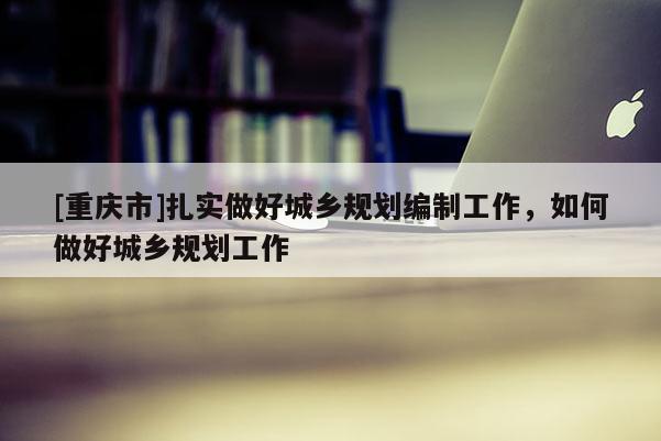 [重慶市]扎實做好城鄉規劃編制工作，如何做好城鄉規劃工作