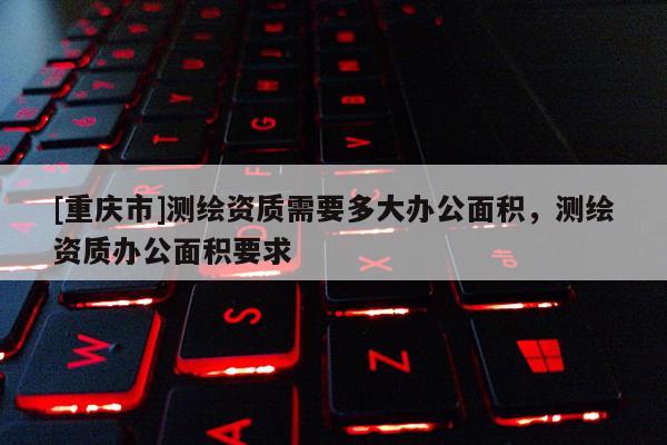 [重慶市]測(cè)繪資質(zhì)需要多大辦公面積，測(cè)繪資質(zhì)辦公面積要求