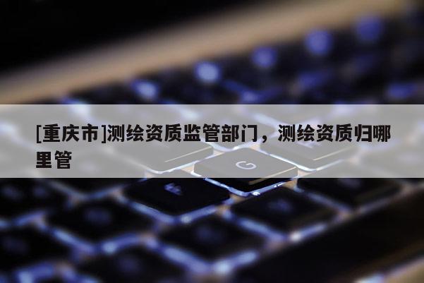 [重慶市]測繪資質監管部門，測繪資質歸哪里管