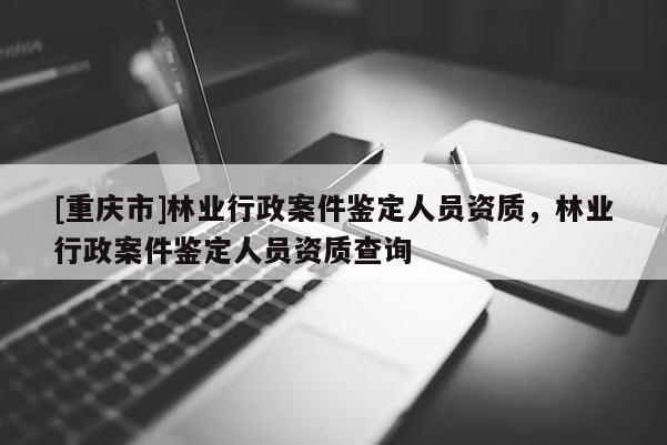 [重慶市]林業(yè)行政案件鑒定人員資質(zhì)，林業(yè)行政案件鑒定人員資質(zhì)查詢