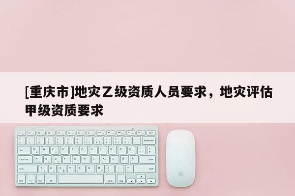 [重慶市]地災乙級資質人員要求，地災評估甲級資質要求