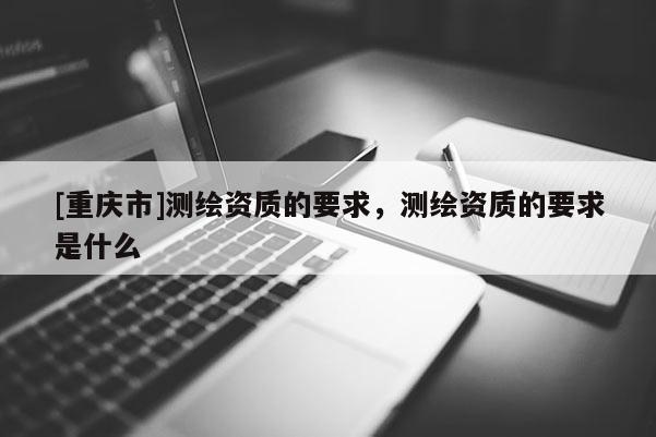 [重慶市]測繪資質的要求，測繪資質的要求是什么