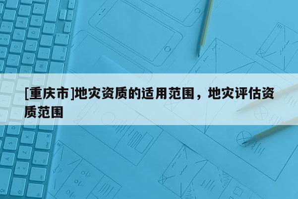 [重慶市]地災資質的適用范圍，地災評估資質范圍