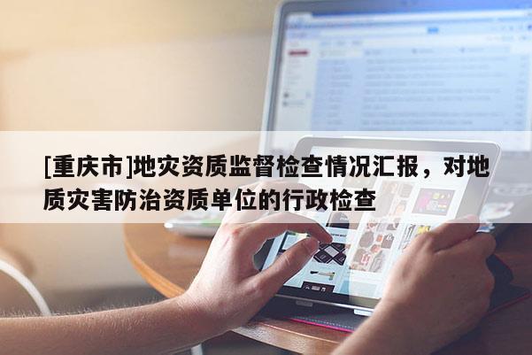 [重慶市]地災資質監督檢查情況匯報，對地質災害防治資質單位的行政檢查