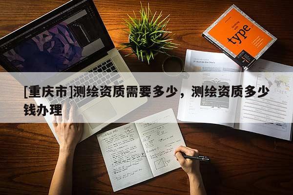 [重慶市]測繪資質需要多少，測繪資質多少錢辦理