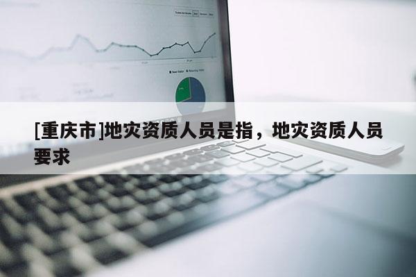 [重慶市]地災資質人員是指，地災資質人員要求