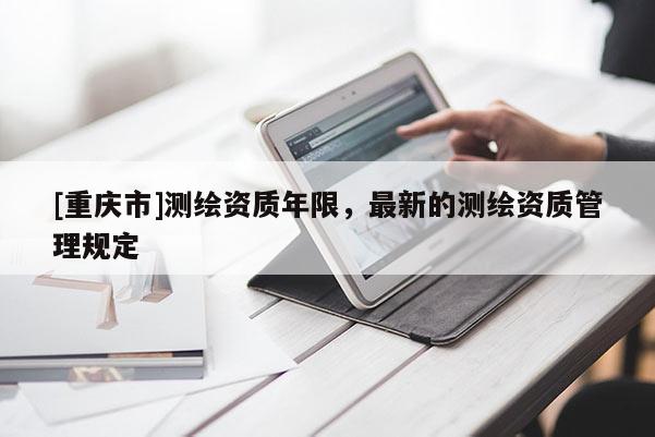 [重慶市]測繪資質年限，最新的測繪資質管理規定