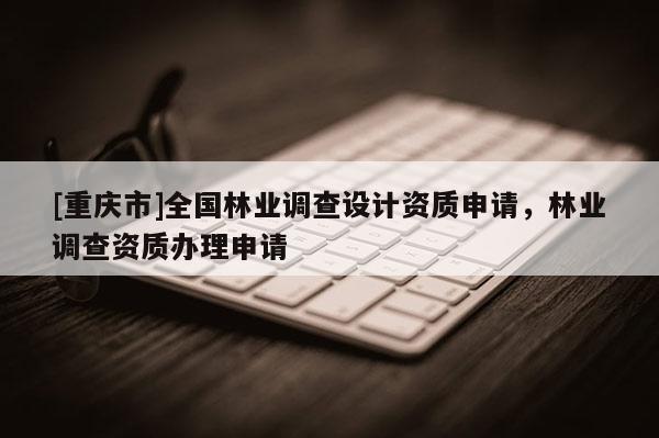 [重慶市]全國林業(yè)調(diào)查設(shè)計資質(zhì)申請，林業(yè)調(diào)查資質(zhì)辦理申請