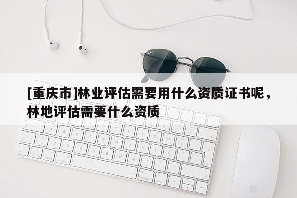[重慶市]林業(yè)評估需要用什么資質(zhì)證書呢，林地評估需要什么資質(zhì)
