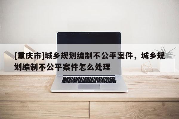[重慶市]城鄉規劃編制不公平案件，城鄉規劃編制不公平案件怎么處理