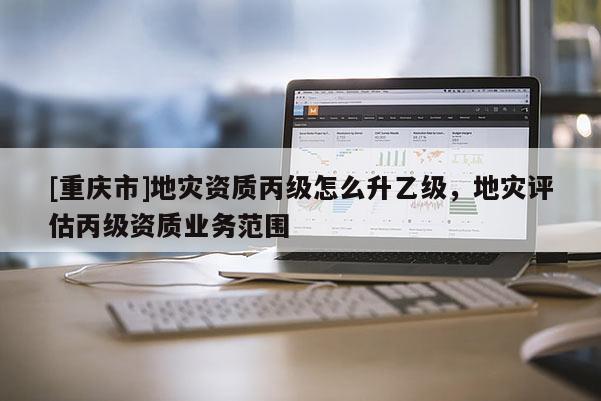[重慶市]地災(zāi)資質(zhì)丙級怎么升乙級，地災(zāi)評估丙級資質(zhì)業(yè)務(wù)范圍