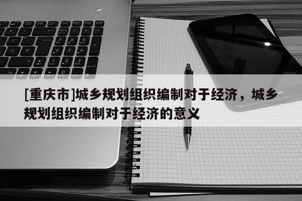 [重慶市]城鄉(xiāng)規(guī)劃組織編制對(duì)于經(jīng)濟(jì)，城鄉(xiāng)規(guī)劃組織編制對(duì)于經(jīng)濟(jì)的意義