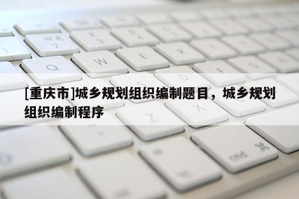[重慶市]城鄉規劃組織編制題目，城鄉規劃組織編制程序