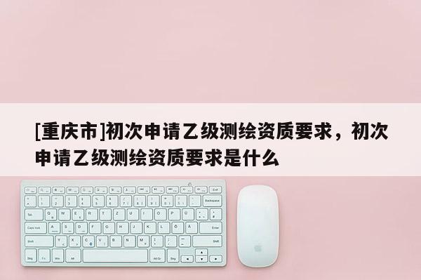 [重慶市]初次申請(qǐng)乙級(jí)測(cè)繪資質(zhì)要求，初次申請(qǐng)乙級(jí)測(cè)繪資質(zhì)要求是什么