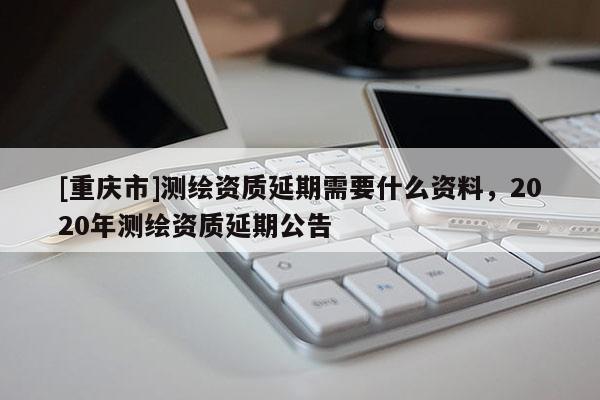 [重慶市]測繪資質延期需要什么資料，2020年測繪資質延期公告