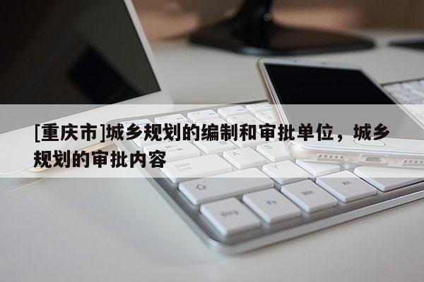 [重慶市]城鄉規劃的編制和審批單位，城鄉規劃的審批內容