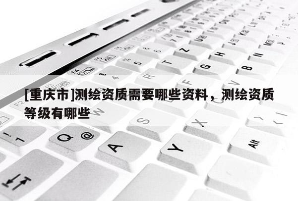 [重慶市]測繪資質(zhì)需要哪些資料，測繪資質(zhì)等級有哪些