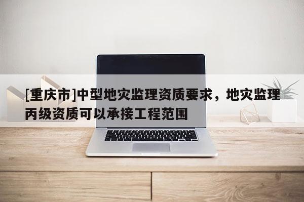 [重慶市]中型地災(zāi)監(jiān)理資質(zhì)要求，地災(zāi)監(jiān)理丙級資質(zhì)可以承接工程范圍