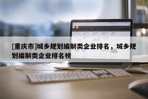 [重慶市]城鄉規劃編制類企業排名，城鄉規劃編制類企業排名榜