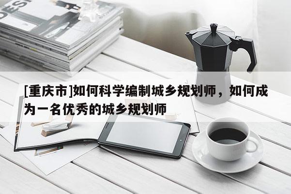 [重慶市]如何科學編制城鄉規劃師，如何成為一名優秀的城鄉規劃師