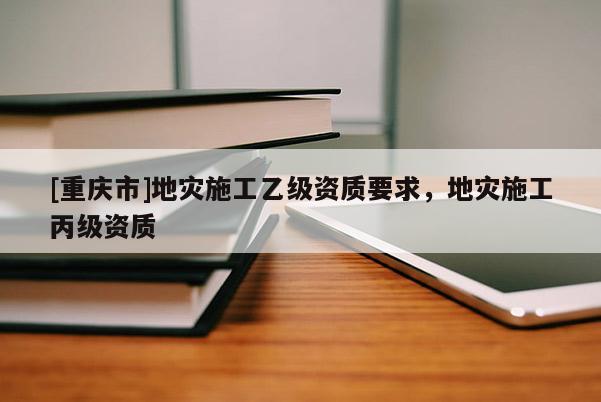 [重慶市]地災(zāi)施工乙級(jí)資質(zhì)要求，地災(zāi)施工丙級(jí)資質(zhì)