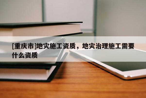[重慶市]地災(zāi)施工資質(zhì)，地災(zāi)治理施工需要什么資質(zhì)