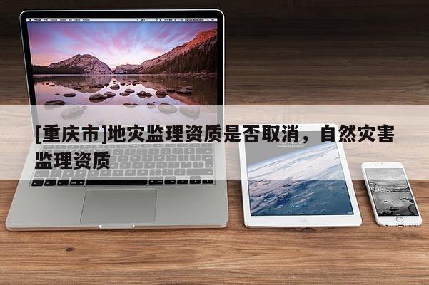 [重慶市]地災監理資質是否取消，自然災害監理資質