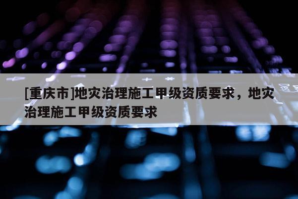 [重慶市]地災治理施工甲級資質要求，地災治理施工甲級資質要求
