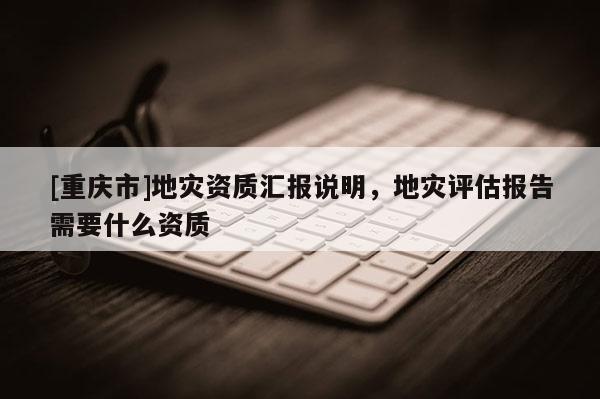 [重慶市]地災資質匯報說明，地災評估報告需要什么資質