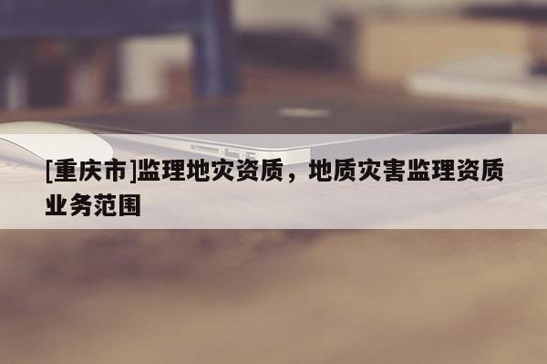 [重慶市]監(jiān)理地災資質(zhì)，地質(zhì)災害監(jiān)理資質(zhì)業(yè)務范圍