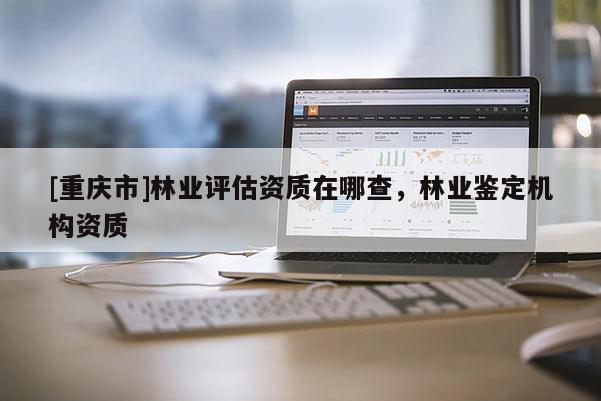 [重慶市]林業評估資質在哪查，林業鑒定機構資質