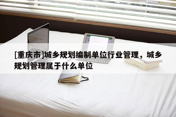 [重慶市]城鄉規劃編制單位行業管理，城鄉規劃管理屬于什么單位