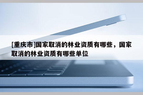 [重慶市]國家取消的林業(yè)資質(zhì)有哪些，國家取消的林業(yè)資質(zhì)有哪些單位