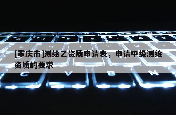 [重慶市]測繪乙資質申請表，申請甲級測繪資質的要求