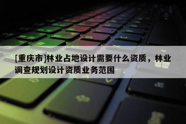 [重慶市]林業占地設計需要什么資質，林業調查規劃設計資質業務范圍