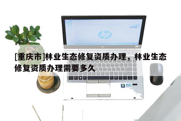 [重慶市]林業生態修復資質辦理，林業生態修復資質辦理需要多久