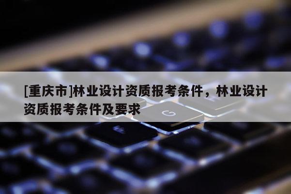 [重慶市]林業設計資質報考條件，林業設計資質報考條件及要求