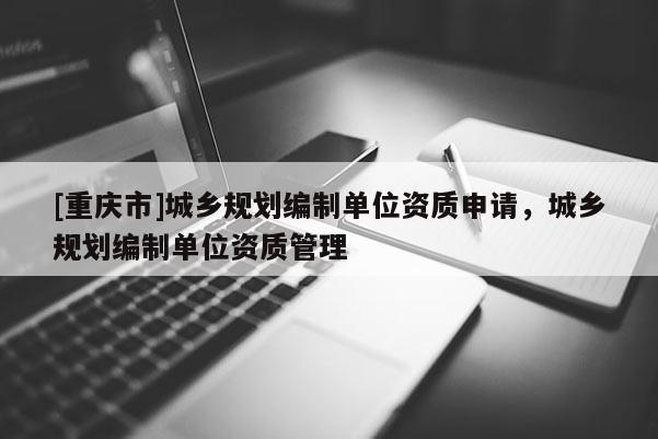 [重慶市]城鄉(xiāng)規(guī)劃編制單位資質(zhì)申請，城鄉(xiāng)規(guī)劃編制單位資質(zhì)管理