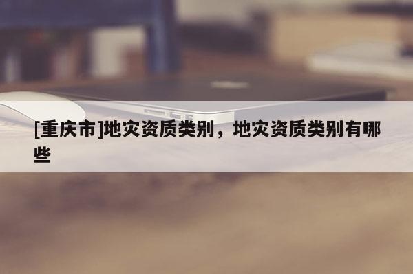 [重慶市]地災(zāi)資質(zhì)類別，地災(zāi)資質(zhì)類別有哪些