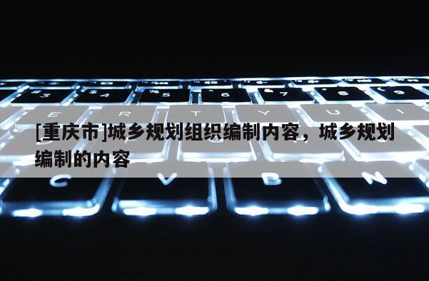 [重慶市]城鄉(xiāng)規(guī)劃組織編制內(nèi)容，城鄉(xiāng)規(guī)劃編制的內(nèi)容